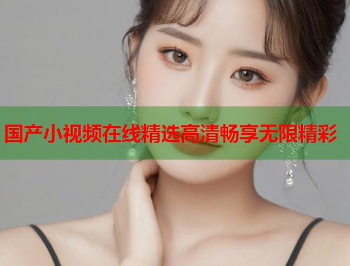 国产小视频在线精选高清畅享无限精彩