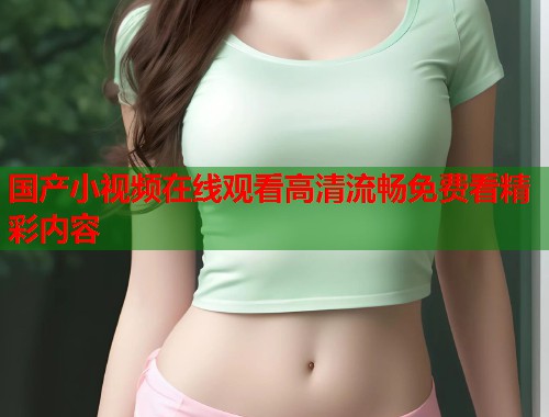 国产小视频在线观看高清流畅免费看精彩内容