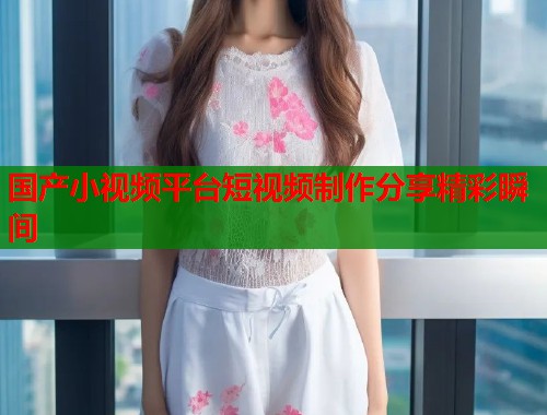 国产小视频平台短视频制作分享精彩瞬间