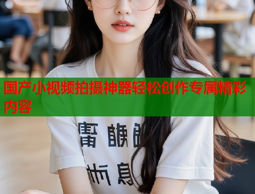 国产小视频拍摄神器轻松创作专属精彩内容