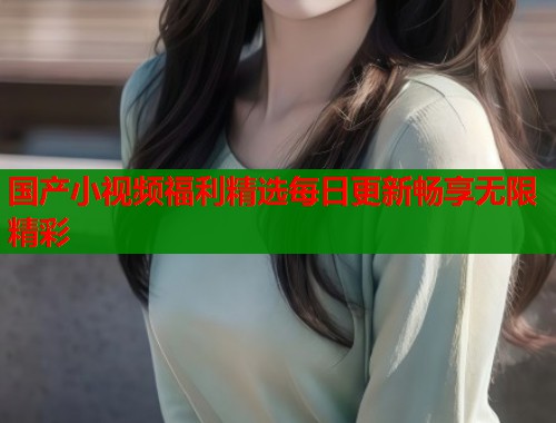 国产小视频福利精选每日更新畅享无限精彩