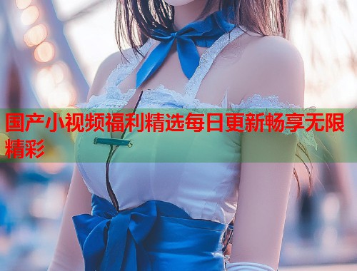 国产小视频福利精选每日更新畅享无限精彩
