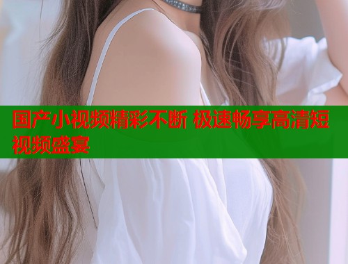 国产小视频精彩不断 极速畅享高清短视频盛宴