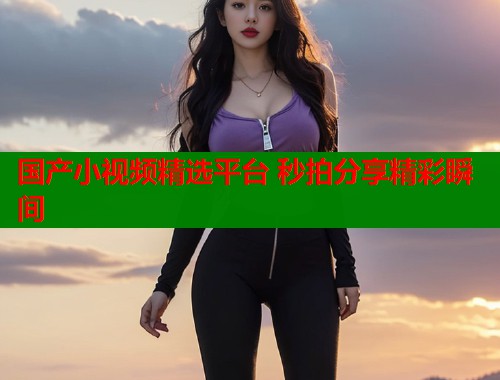 国产小视频精选平台 秒拍分享精彩瞬间