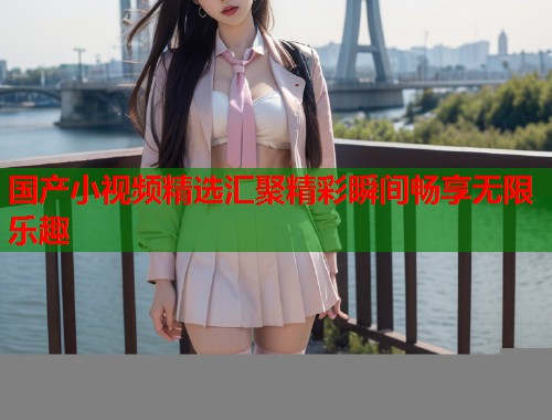 国产小视频精选汇聚精彩瞬间畅享无限乐趣
