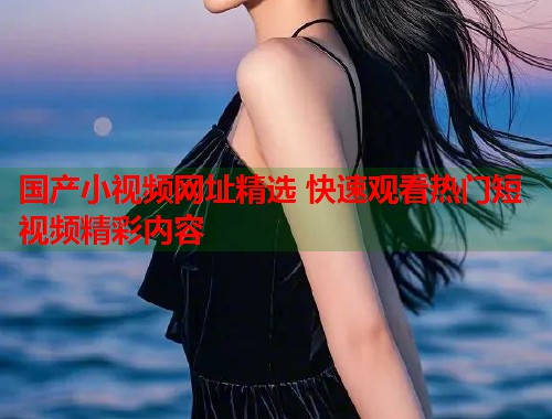 国产小视频网址精选 快速观看热门短视频精彩内容