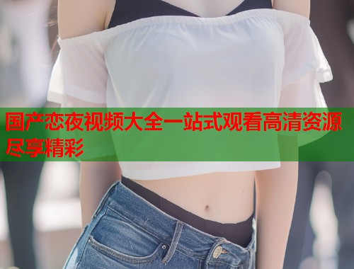 国产恋夜视频大全一站式观看高清资源尽享精彩