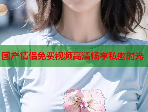 国产情侣免费视频高清畅享私密时光