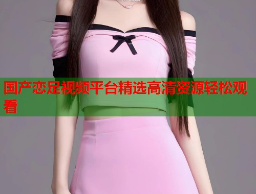 国产恋足视频平台精选高清资源轻松观看