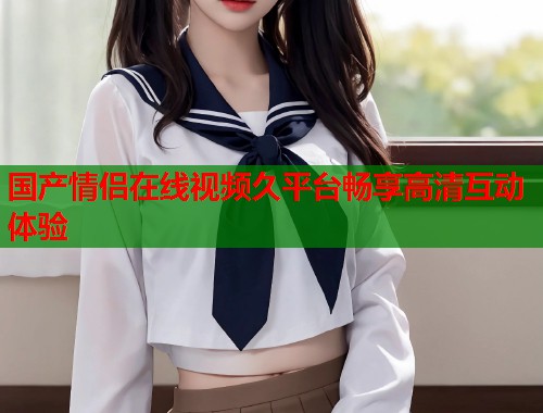 国产情侣在线视频久平台畅享高清互动体验