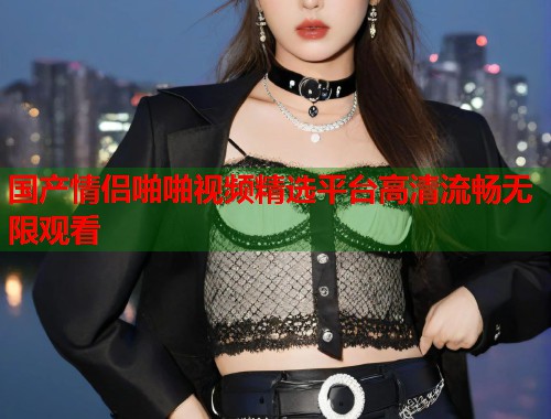 国产情侣啪啪视频精选平台高清流畅无限观看