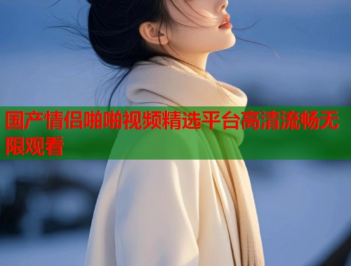 国产情侣啪啪视频精选平台高清流畅无限观看