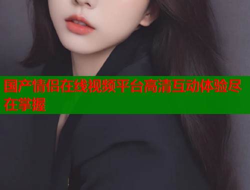 国产情侣在线视频平台高清互动体验尽在掌握