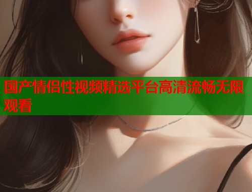国产情侣性视频精选平台高清流畅无限观看