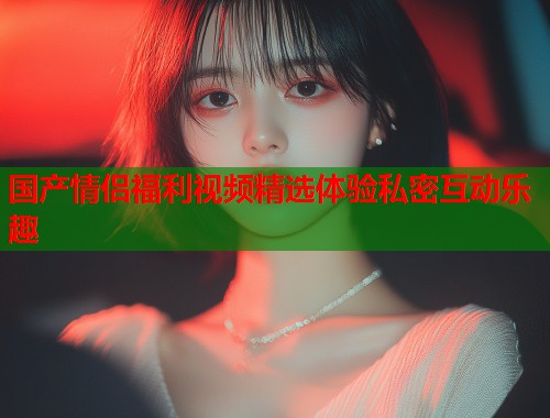 国产情侣福利视频精选体验私密互动乐趣