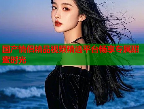 国产情侣精品视频精选平台畅享专属甜蜜时光