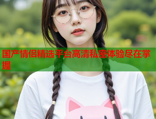 国产情侣精选平台高清私密体验尽在掌握