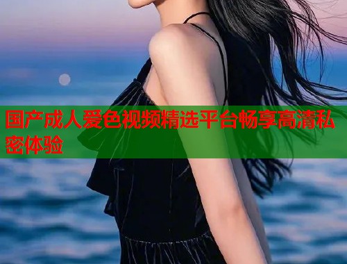 国产成人爱色视频精选平台畅享高清私密体验