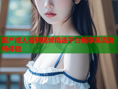 国产成人福利视频精选平台畅享高清流畅体验