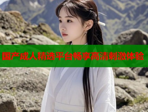 国产成人精选平台畅享高清刺激体验