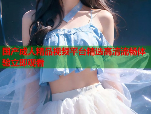 国产成人精品视频平台精选高清流畅体验立即观看