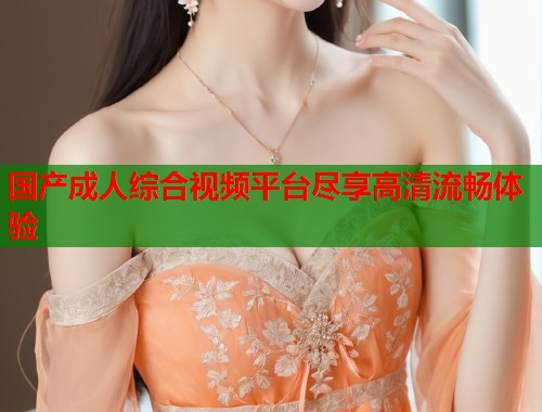 国产成人综合视频平台尽享高清流畅体验