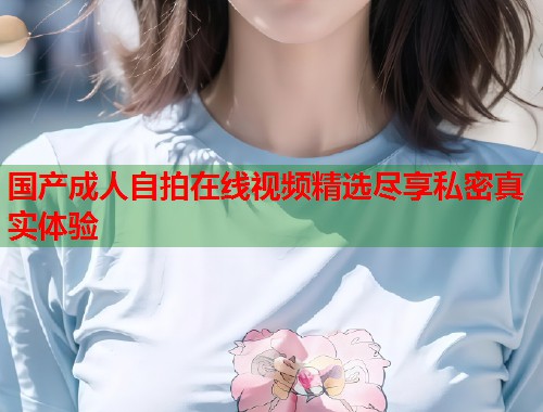 国产成人自拍在线视频精选尽享私密真实体验