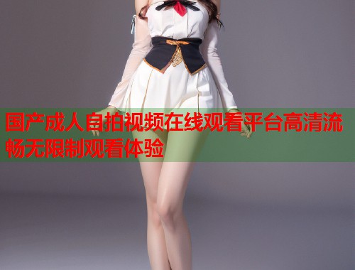 国产成人自拍视频在线观看平台高清流畅无限制观看体验