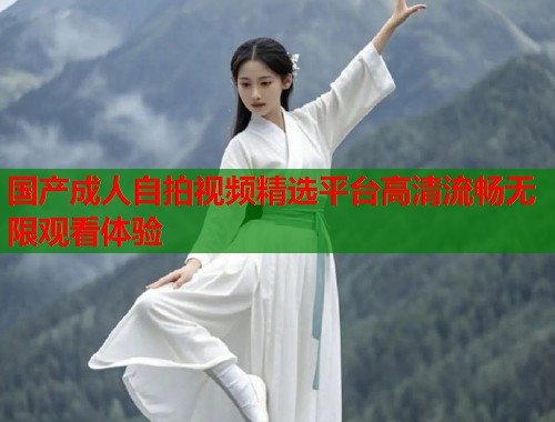 国产成人自拍视频精选平台高清流畅无限观看体验