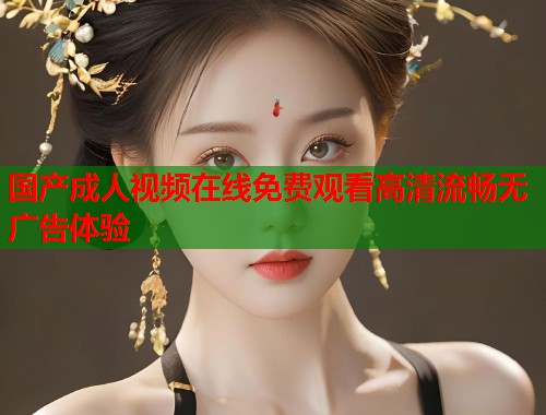 国产成人视频在线免费观看高清流畅无广告体验