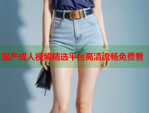 国产成人视频精选平台高清流畅免费看