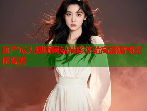国产成人视频网站精彩体验高清流畅无限观看