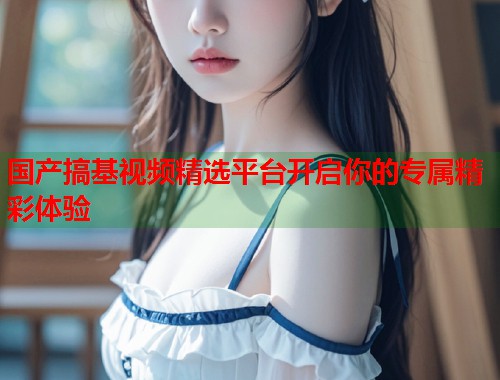 国产搞基视频精选平台开启你的专属精彩体验