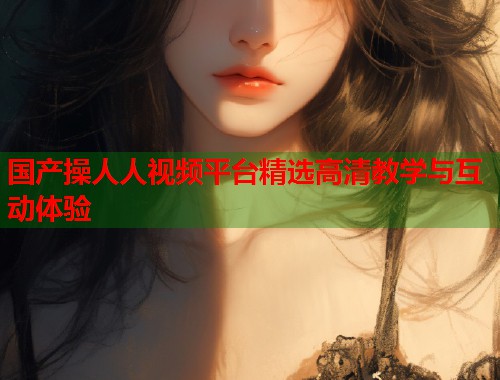 国产操人人视频平台精选高清教学与互动体验