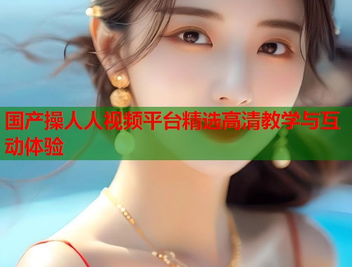 国产操人人视频平台精选高清教学与互动体验