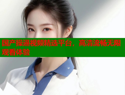 国产操逼视频精选平台，高清流畅无限观看体验
