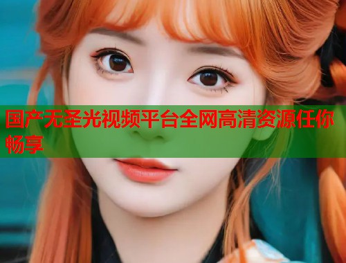 国产无圣光视频平台全网高清资源任你畅享