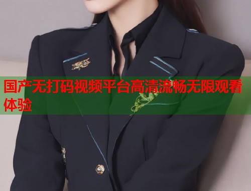 国产无打码视频平台高清流畅无限观看体验