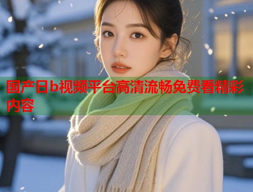 国产日b视频平台高清流畅免费看精彩内容