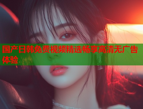 国产日韩免费视频精选畅享高清无广告体验