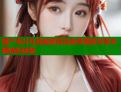 国产毛片在线视频高清免费播放尽享无限精彩体验