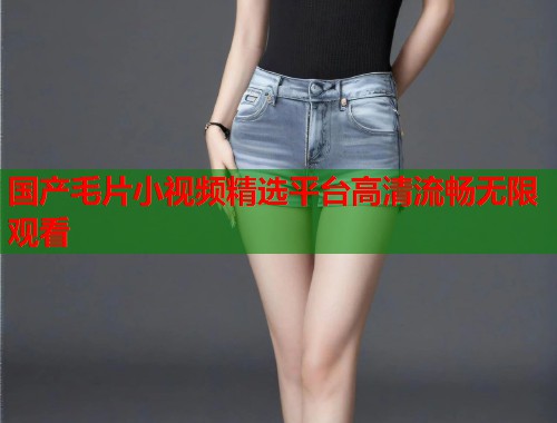 国产毛片小视频精选平台高清流畅无限观看