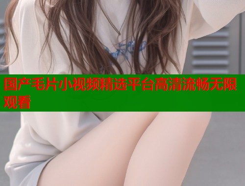 国产毛片小视频精选平台高清流畅无限观看
