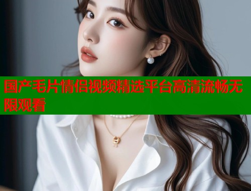 国产毛片情侣视频精选平台高清流畅无限观看