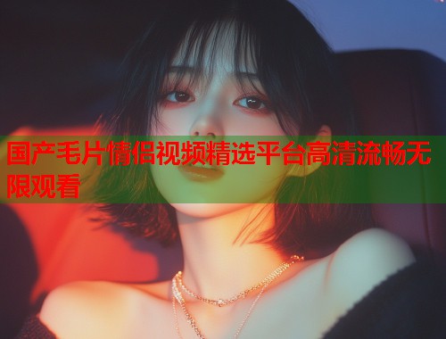 国产毛片情侣视频精选平台高清流畅无限观看