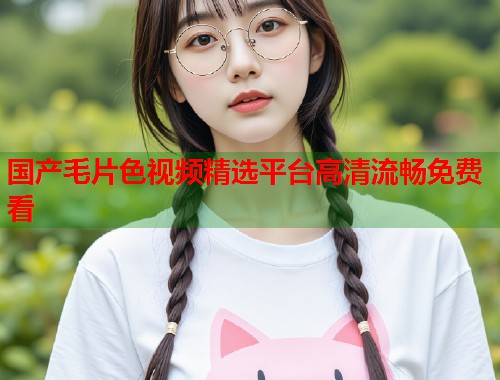 国产毛片色视频精选平台高清流畅免费看