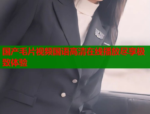 国产毛片视频国语高清在线播放尽享极致体验