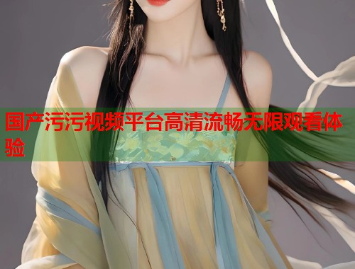 国产污污视频平台高清流畅无限观看体验