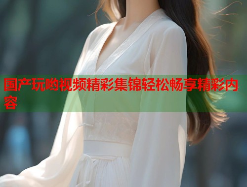 国产玩哟视频精彩集锦轻松畅享精彩内容
