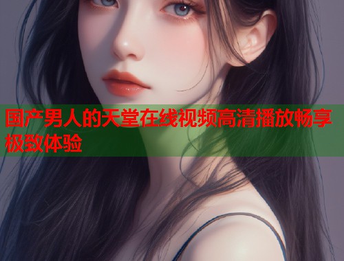 国产男人的天堂在线视频高清播放畅享极致体验